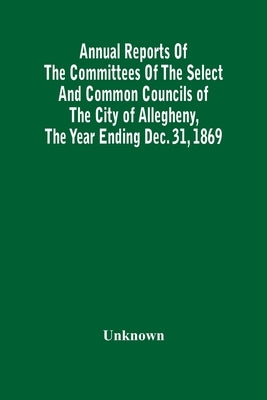 Annual Reports Of The Committees Of The Select And Common Councils Of The City Of Allegheny, With The Report Of The City Controller And Other City Off by Unknown