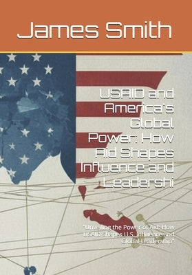 USAID and America's Global Power: How Aid Shapes Influence and Leadershi: "Unveiling the Power of Aid: How USAID Shapes U.S. Influence and Global Lead by Smith, James