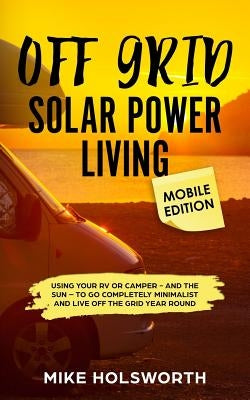 Off Grid Solar Power Living Mobile Edition: Using Your RV or Camper - And the Sun - To Go Completely Minimalist and Live Off the Grid Year Round by Holsworth, Mike