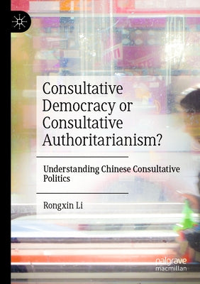 Consultative Democracy or Consultative Authoritarianism?: Understanding Chinese Consultative Politics by Li, Rongxin