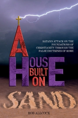 A House Built on Sand: Satan's Attack on the Foundations of Christianity Through the False Doctrines of Rome by Allcock, Rob