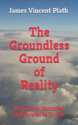 The Groundless Ground of Reality: How Your Immortal Self Pretends To Die by Plath, James Vincent