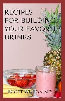Recipes for Building Your Favorite Drinks: All You Need To Know To Make Your Favorite Drinks Yourself At Home by Wilson, Scott