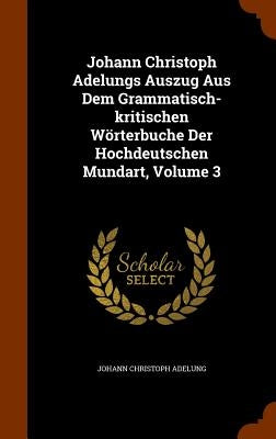 Johann Christoph Adelungs Auszug Aus Dem Grammatisch-kritischen Wörterbuche Der Hochdeutschen Mundart, Volume 3 by Adelung, Johann Christoph