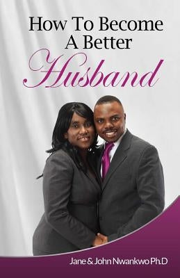 How To Become A Better Husband by Nwankwo Ph. D., John