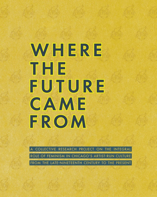 Where the Future Came from: A Collective Research Project on the Role of Feminism in Chicago's Artist-Run Culture from the Late-Nineteenth Century by Duguid, Meg