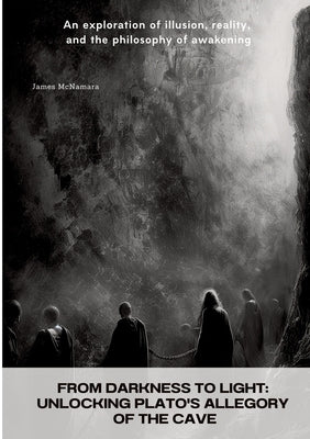 From Darkness to Light: Unlocking Plato's Allegory of the Cave: An exploration of illusion, reality, and the philosophy of awakening by McNamara, James