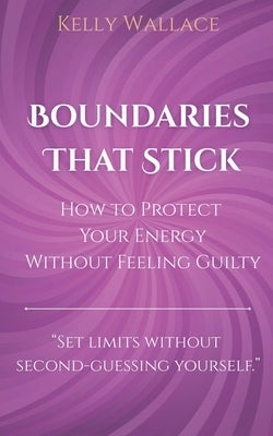 Boundaries That Stick - How to Protect Your Energy Without Feeling Guilty by Wallace, Kelly