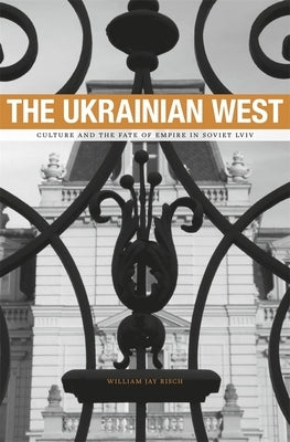 The Ukrainian West: Culture and the Fate of Empire in Soviet Lviv by Risch, William Jay