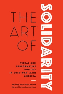 The Art of Solidarity: Visual and Performative Politics in Cold War Latin America by Stites Mor, Jessica