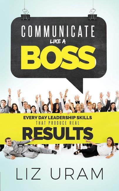 Communicate Like a Boss: Every Day Leadership Skills That Produce Real Results by Uram, Liz