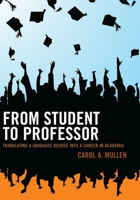 From Student to Professor: Translating a Graduate Degree Into a Career in Academia by Mullen, Carol A.