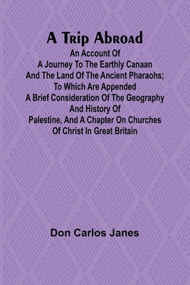 A Trip Abroad An Account of a Journey to the Earthly Canaan and the Land of the Ancient Pharaohs; To Which Are Appended a Brief Consideration of the G by Carlos Janes, Don