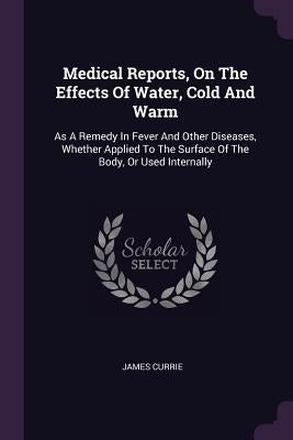 Medical Reports, On The Effects Of Water, Cold And Warm: As A Remedy In Fever And Other Diseases, Whether Applied To The Surface Of The Body, Or Used by Currie, James