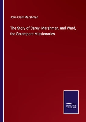 The Story of Carey, Marshman, and Ward, the Serampore Missionaries by Marshman, John Clark