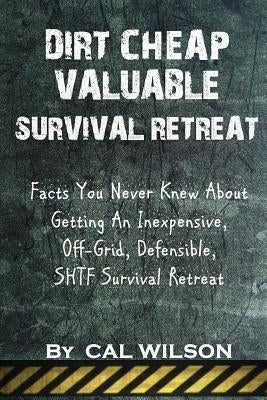 Dirt Cheap Valuable Survival Retreat: Facts You Never Knew About Getting An Inexpensive, Off-Grid, Defensible, SHTF Survival Retreat by Wilson, Cal