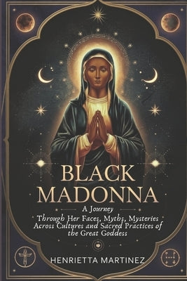 Black Madonna: A Journey Through Her Faces, Myths, Mysteries Across Cultures and Sacred Practices of the Great Goddess by Martinez, Henrietta