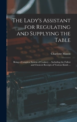 The Lady's Assistant for Regulating and Supplying the Table: Being a Complete System of Cookery ... Including the Fullest and Choicest Receipts of Var by Mason, Charlotte