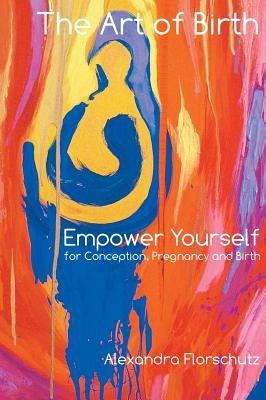 The Art of Birth: Empower Yourself for Conception, Pregnancy and Birth by Florschutz, Alexandra