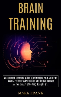 Brain Training: Accelerated Learning Guide to Increasing Your Ability to Learn, Problem-solving Skills and Better Memory (Master the Art of Getting St by Frank, Mark