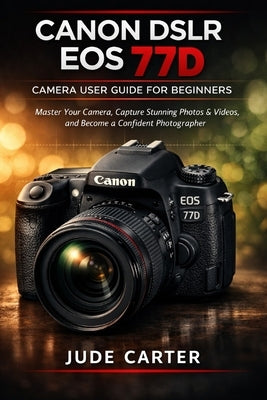 Canon Dslr EOS 77d Camera User Guide for Beginners: Master Your Camera, Capture Stunning Photos & Videos, and Become a Confident Photographer by Carter, Jude