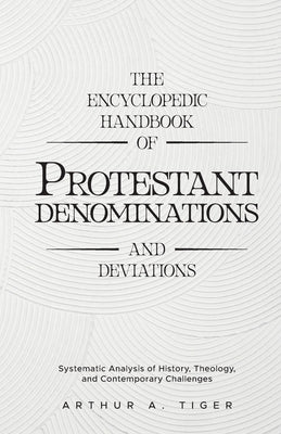 The Encyclopedic Handbook of Protestant Denominations and Deviations: Systematic Analysis of History, Theology, and Contemporary Challenges by Tiger, Arthur A.