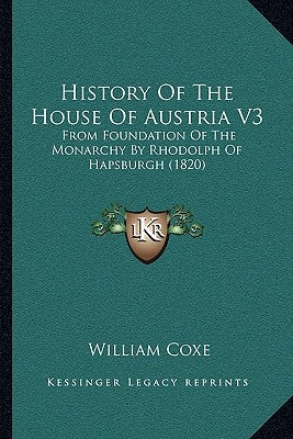 History Of The House Of Austria V3: From Foundation Of The Monarchy By Rhodolph Of Hapsburgh (1820) by Coxe, William