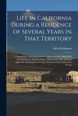 Life in California During a Residence of Several Years in That Territory: Comprising a Description of the Country and the Missionary Establishments, W by Robinson, Alfred