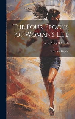 The Four Epochs of Woman's Life: A Study in Hygiene by Galbraith, Anna Mary
