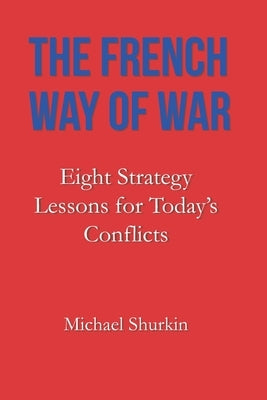 The French Way of War: Eight Strategy Lessons for Today's Conflicts by Shurkin, Michael
