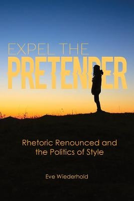 Expel the Pretender: Rhetoric Renounced and the Politics of Style by Wiederhold, Eve