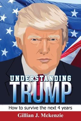 Understanding Trump: How to Survive the Next 4 Years: How to Survive the Next 4 Years by McKenzie, Gillian J.