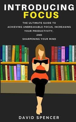 Introducing Focus: The Ultimate Guide to Achieving Unbreakable Focus, Increasing Your Productivity, and Sharpening Your Mind by Spencer, David
