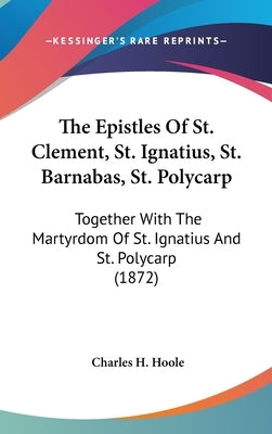 The Epistles Of St. Clement, St. Ignatius, St. Barnabas, St. Polycarp: Together With The Martyrdom Of St. Ignatius And St. Polycarp (1872) by Hoole, Charles H.