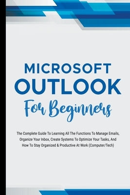 Microsoft Outlook For Beginners: The Complete Guide To Learning All The Functions To Manage Emails, Organize Your Inbox, Create Systems To Optimize Yo by Lumiere, Voltaire