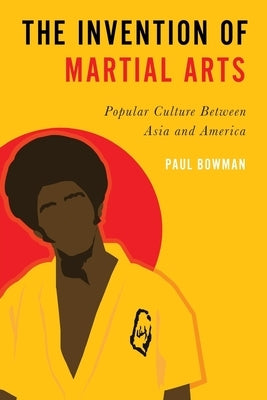 Invention of Martial Arts: Popular Culture Between Asia and America by Bowman, Paul
