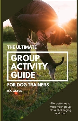 The Ultimate Group Activity Guide for Dog Trainers: 40+ activities to make your group class challenging and fun! by Wilson, D. a.
