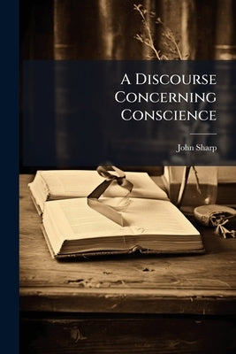 A Discourse Concerning Conscience: Wherein an Account is Given of The Nature, and Rule, and Obligation of it. And The Case of Those who Separate From by Sharp, John