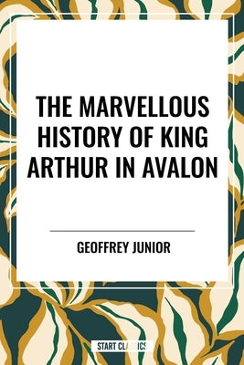 Marvellous History of King Arthur in Avalon by Junior, Geoffrey