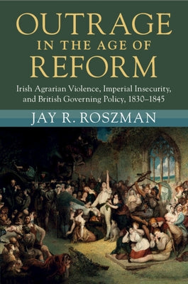 Outrage in the Age of Reform: Irish Agrarian Violence, Imperial Insecurity, and British Governing Policy, 1830-1845 by Roszman, Jay R.