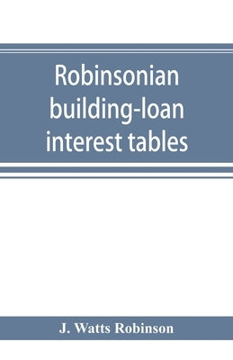 Robinsonian building-loan interest tables. A complete reference book for the use of building-loan and co-operative bank and other accountants and agen by Watts Robinson, J.