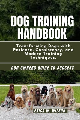 Dog Training Handbook: Transforming Dogs with Patience, Consistency, and Modern Training Techniques. by W. Wilson, Erica