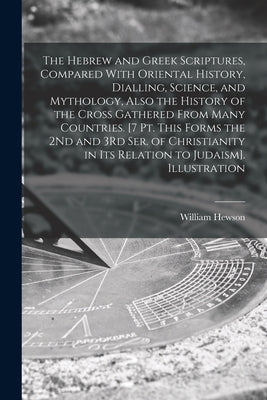 The Hebrew and Greek Scriptures, Compared With Oriental History, Dialling, Science, and Mythology, Also the History of the Cross Gathered From Many Co by Hewson, William