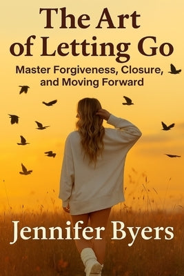 The Art Of Letting Go I Master Forgiveness, Closer, and Moving Forward: Stop Overthinking, Know Your Worth, Heal within Yourself by Byers, Jennifer