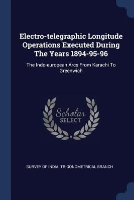 Electro-telegraphic Longitude Operations Executed During The Years 1894-95-96: The Indo-european Arcs From Karachi To Greenwich by Survey of India Trigonometrical Branch