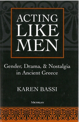 Acting Like Men: Gender, Drama, and Nostalgia in Ancient Greece by Bassi, Karen