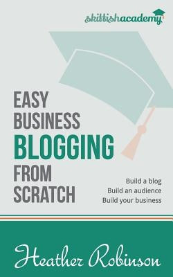 Easy Business Blogging from Scratch: Build a Blog, Build an Audience, Build Your Business by Robinson, Heather
