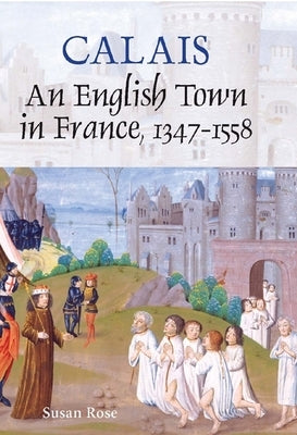 Calais: An English Town in France, 1347-1558 by Rose, Susan