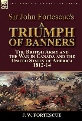 Sir John Fortescue's A Triumph of Banners: the British Army and the War in Canada and the United States of America 1812-14 by Fortescue, J. W.