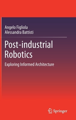 Post-Industrial Robotics: Exploring Informed Architecture by Figliola, Angelo